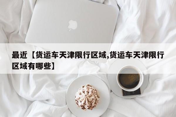 最近【货运车天津限行区域,货运车天津限行区域有哪些】