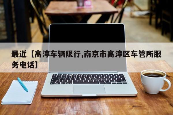 最近【高淳车辆限行,南京市高淳区车管所服务电话】