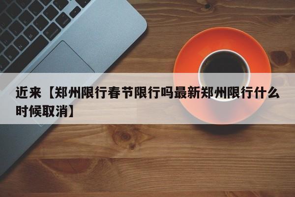 近来【郑州限行春节限行吗最新郑州限行什么时候取消】