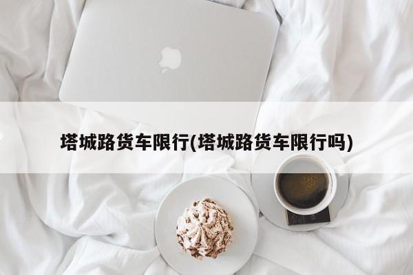 塔城路货车限行(塔城路货车限行吗)